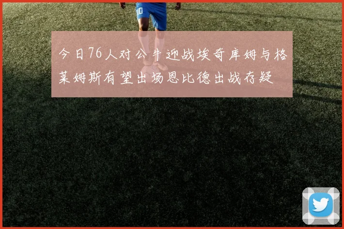 今日76人对公牛迎战埃奇库姆与格莱姆斯有望出场恩比德出战存疑
