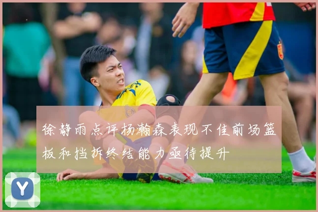 徐静雨点评杨瀚森表现不佳前场篮板和挡拆终结能力亟待提升