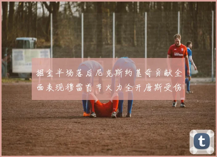 掘金半场落后尼克斯约基奇贡献全面表现穆雷首节火力全开唐斯受伤拼搏不止