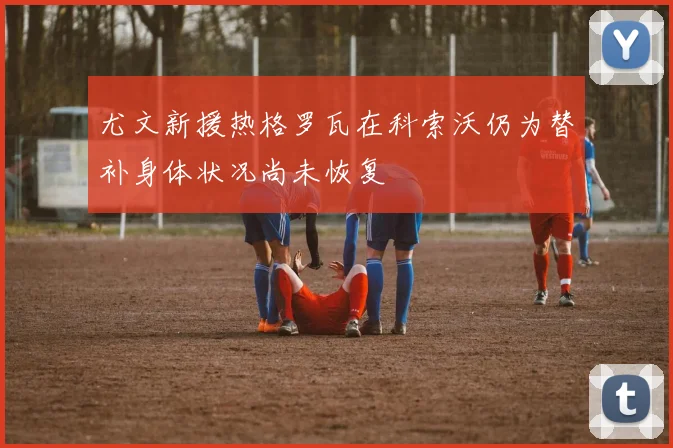 尤文新援热格罗瓦在科索沃仍为替补身体状况尚未恢复