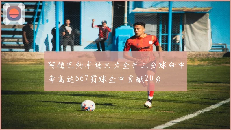阿德巴约半场火力全开三分球命中率高达667罚球全中贡献20分