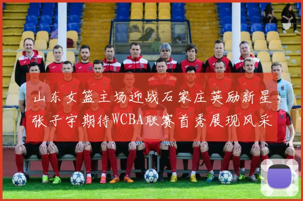 山东女篮主场迎战石家庄英励新星张子宇期待WCBA联赛首秀展现风采