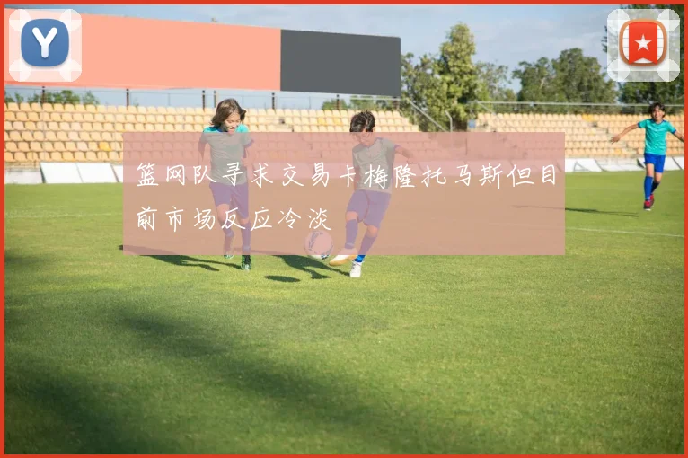 篮网队寻求交易卡梅隆托马斯但目前市场反应冷淡