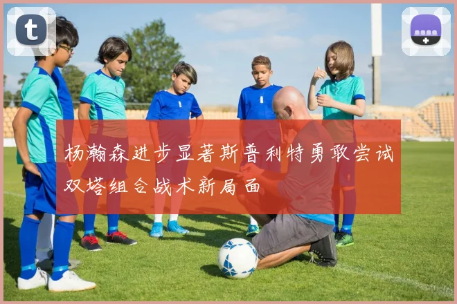 杨瀚森进步显著斯普利特勇敢尝试双塔组合战术新局面