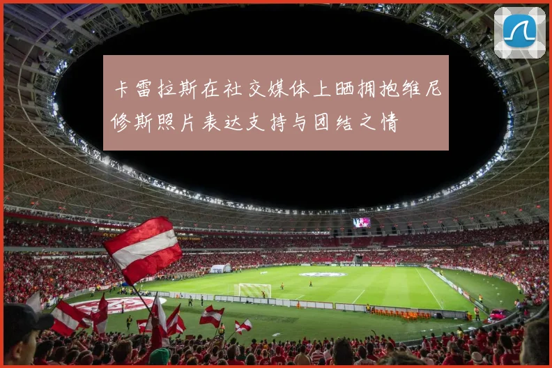 卡雷拉斯在社交媒体上晒拥抱维尼修斯照片表达支持与团结之情