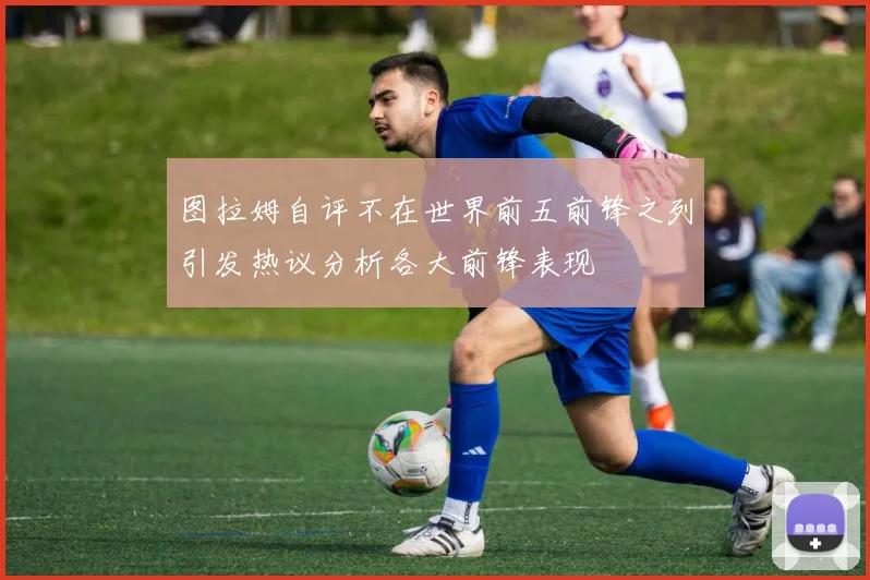图拉姆自评不在世界前五前锋之列引发热议分析各大前锋表现