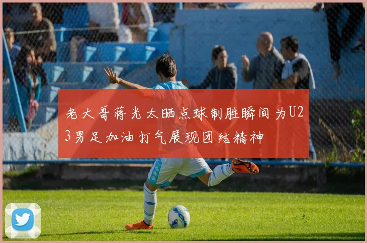 老大哥蒋光太晒点球制胜瞬间为U23男足加油打气展现团结精神