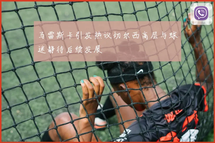 马雷斯卡引发热议切尔西高层与球迷静待后续发展