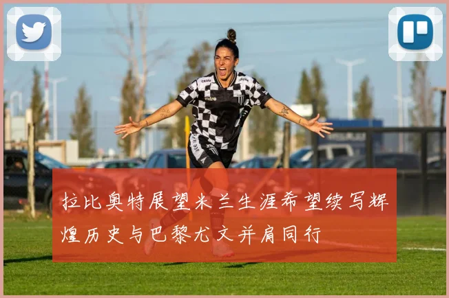 拉比奥特展望米兰生涯希望续写辉煌历史与巴黎尤文并肩同行