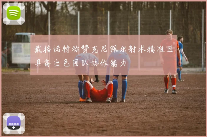 戴格诺特称赞克尼佩尔射术精准且具备出色团队协作能力