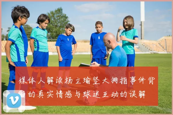 媒体人解读杨立瑜竖大拇指事件背后的真实情感与球迷互动的误解