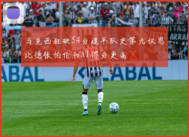 马克西狂砍54分追平队史第九仅恩比德张伯伦和AI得分更高