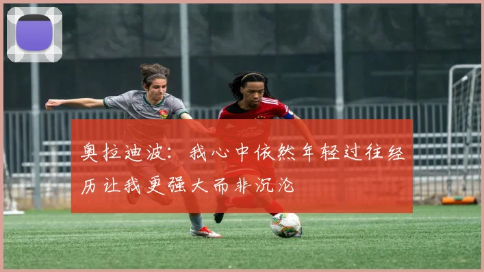 奥拉迪波：我心中依然年轻过往经历让我更强大而非沉沦