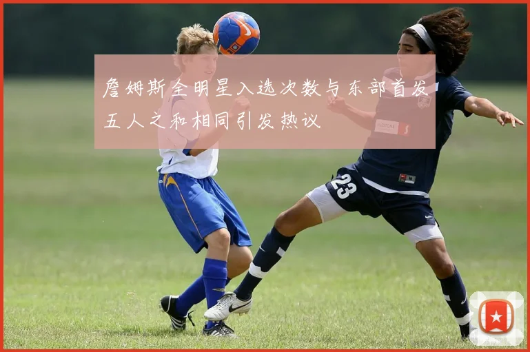 詹姆斯全明星入选次数与东部首发五人之和相同引发热议