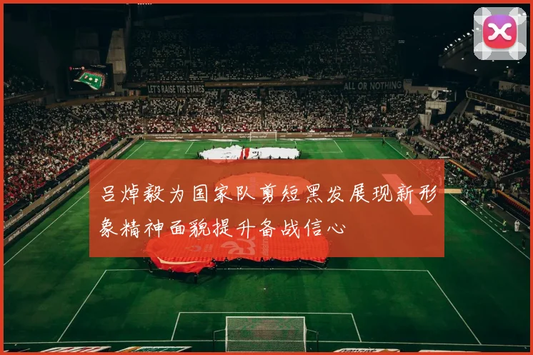 吕焯毅为国家队剪短黑发展现新形象精神面貌提升备战信心
