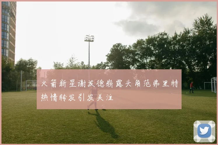 火箭新星谢泼德崭露头角范弗里特热情转发引发关注