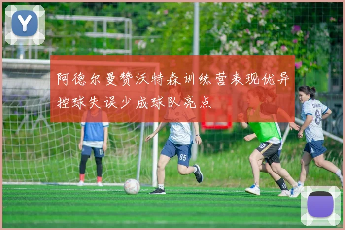 阿德尔曼赞沃特森训练营表现优异控球失误少成球队亮点