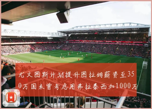 尤文图斯计划提升图拉姆薪资至350万国米曾考虑用弗拉泰西加1000万交易