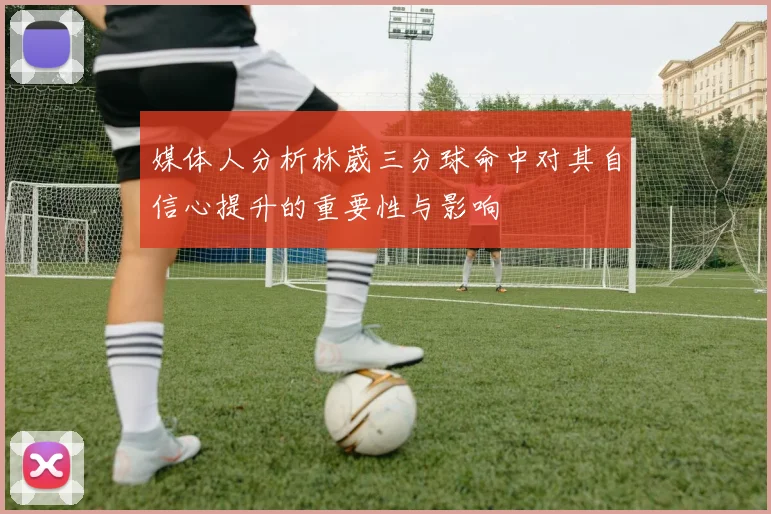 媒体人分析林葳三分球命中对其自信心提升的重要性与影响