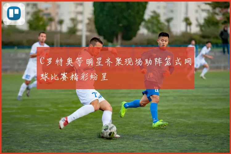 C罗特奥等明星齐聚现场助阵笼式网球比赛精彩纷呈